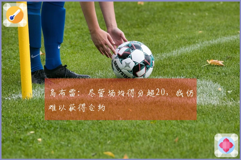 乌布雷：尽管场均得分超20，我仍难以获得合约