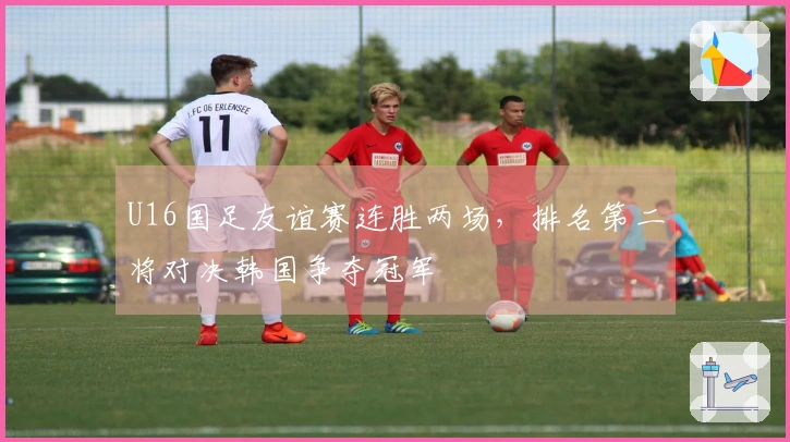 U16国足友谊赛连胜两场，排名第二将对决韩国争夺冠军